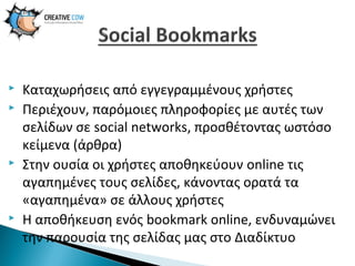






Καταχωρήσεις από εγγεγραμμένους χρήστες
Περιέχουν, παρόμοιες πληροφορίες με αυτές των
σελίδων σε social networks, προσθέτοντας ωστόσο
κείμενα (άρθρα)
Στην ουσία οι χρήστες αποθηκεύουν online τις
αγαπημένες τους σελίδες, κάνοντας ορατά τα
«αγαπημένα» σε άλλους χρήστες
Η αποθήκευση ενός bookmark online, ενδυναμώνει
την παρουσία της σελίδας μας στο Διαδίκτυο

 