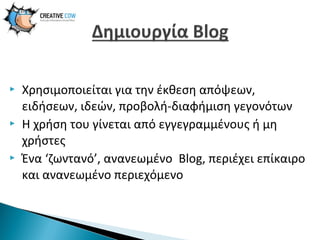 





Χρησιμοποιείται για την έκθεση απόψεων,
ειδήσεων, ιδεών, προβολή-διαφήμιση γεγονότων
Η χρήση του γίνεται από εγγεγραμμένους ή μη
χρήστες
Ένα ‘ζωντανό’, ανανεωμένο Blog, περιέχει επίκαιρο
και ανανεωμένο περιεχόμενο

 