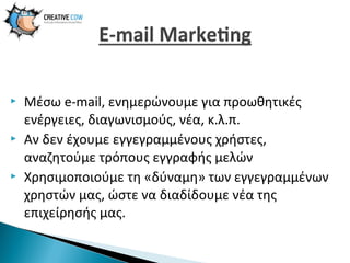 





Μέσω e-mail, ενημερώνουμε για προωθητικές
ενέργειες, διαγωνισμούς, νέα, κ.λ.π.
Αν δεν έχουμε εγγεγραμμένους χρήστες,
αναζητούμε τρόπους εγγραφής μελών
Χρησιμοποιούμε τη «δύναμη» των εγγεγραμμένων
χρηστών μας, ώστε να διαδίδουμε νέα της
επιχείρησής μας.

 
