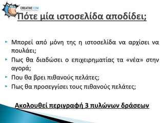 






Μπορεί από μόνη της η ιστοσελίδα να αρχίσει να
πουλάει;
Πως θα διαδώσει ο επιχειρηματίας τα «νέα» στην
αγορά;
Που θα βρει πιθανούς πελάτες;
Πως θα προσεγγίσει τους πιθανούς πελάτες;

Ακολουθεί περιγραφή 3 πυλώνων δράσεων

 