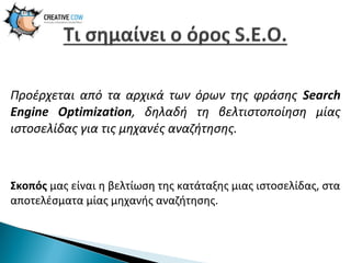 Προέρχεται από τα αρχικά των όρων της φράσης Search
Engine Optimization, δηλαδή τη βελτιστοποίηση μίας
ιστοσελίδας για τις μηχανές αναζήτησης.

Σκοπός μας είναι η βελτίωση της κατάταξης μιας ιστοσελίδας, στα
αποτελέσματα μίας μηχανής αναζήτησης.

 