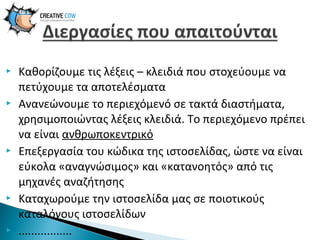 









Καθορίζουμε τις λέξεις – κλειδιά που στοχεύουμε να
πετύχουμε τα αποτελέσματα
Ανανεώνουμε το περιεχόμενό σε τακτά διαστήματα,
χρησιμοποιώντας λέξεις κλειδιά. Το περιεχόμενο πρέπει
να είναι ανθρωποκεντρικό
Επεξεργασία του κώδικα της ιστοσελίδας, ώστε να είναι
εύκολα «αναγνώσιμος» και «κατανοητός» από τις
μηχανές αναζήτησης
Καταχωρούμε την ιστοσελίδα μας σε ποιοτικούς
καταλόγους ιστοσελίδων
.................

 