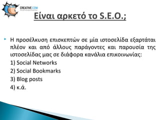 

Η προσέλκυση επισκεπτών σε μία ιστοσελίδα εξαρτάται
πλέον και από άλλους παράγοντες και παρουσία της
ιστοσελίδας μας σε διάφορα κανάλια επικοινωνίας:
1) Social Networks
2) Social Bookmarks
3) Blog posts
4) κ.ά.

 