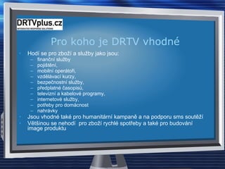 Pro koho je DRTV vhodn é Hodí se pro zboží a služby jako jsou: finanční služby pojištění, mobilní operátoři, vzdělávací kurzy, bezpečnostní služby, předplatné časopisů, televizní a kabelové programy, internetové služby, potřeby pro domácnost nahrávky Jsou vhodné také pro humanitární kampaně a na podporu sms soutěží Většinou se nehodí  pro zboží rychlé spotřeby a také pro budování image produktu  
