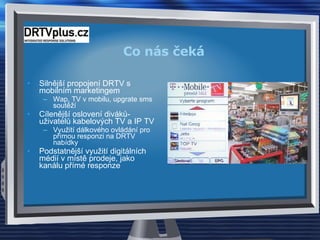 Co nás čeká Silnější propojení DRTV s mobilním marketingem Wap, TV v mobilu, upgrate sms soutěží Cílenější oslovení diváků-uživatelů kabelových TV a IP TV Využití dálkového ovládání pro přímou responzi na DRTV nabídky Podstatnější využití digitálních médií v místě prodeje, jako kanálu přímé responze 