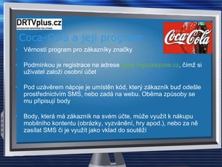Coca-Cola a její program Věrností program pro zákazníky značky Podmínkou je registrace na adrese  www.mycokezone.cz , čímž si uživatel založí osobní účet Pod uzávěrem nápoje je umístěn kód, který zákazník buď odešle prostřednictvím SMS, nebo zadá na webu. Oběma způsoby se mu připisují body Body, která má zákazník na svém účte, může využít k nákupu mobilního kontentu (obrázky, vyzvánění, hry apod.), nebo za ně zasílat SMS či je využít jako vklad do soutěží 