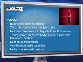 Coca-Cola a její program Výhody: Budování loajality ke značce Zákazník dostává více než jen produkt Motivace nakupovat výrobky a hrát soutěže o ceny Trendy ceny a služby za body: spojení s mobilním telefonem, hudbou Sběr dat o zákaznících Vytváření klientské databáze Možnost opětovného oslovení  