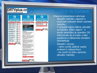 CK Alexandria – Click to Contact Wapová prezentace zahrnuje aktuální nabídku zájezdů s možností zobrazit detail vybrané nabídky.  V případě zájmu klikne uživatel na tlačítko „Mám zájem“. V tomto okamžiku je operátor CK informován do e-mailu o této poptávce a zákazníka obratem zkontaktuje Zásadní výhody:  - velmi rychlá zpětná vazba směrem k zákazníkovi  - na rozdíl od tisku opravdu aktuální nabídky 