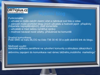 Mobilní blog  Funkcionalita: - uživatel si může založit vlastní účet a nahrávat své fota a videa - zároveň může prohlížet blogy jiných uživatelů a hodnotit jejich  příspěvky  (hitparáda nejúspěšnějších), psát komentáře - uživatelé si mezi sebou vyměňují zprávy  - možnost navázat nové vztahy, příslušnost ke komunitě Snadná komunikace:  Pošli SMS ve tvaru BLOG na číslo 736 30 40 30 a zpět obdržíš link do blogu. Možnosti využití:  klientské aplikace zaměřené na vytvoření komunity a stimulace zákazníka k aktivnímu zapojení do komunikace nad rámec běžného„mobilního  marketingu“   