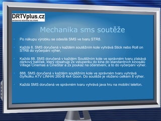 Mechanika sms soutěže Po nákupu výrobku se odesílá SMS ve tvaru STR8. Každá 8. SMS doručená v každém soutěžním kole vyhrává Stick nebo Roll on STR8 do vyčerpání výher, Každá 88. SMS doručená v každém Soutěžním kole ve správném tvaru získává dárkový balíček, který obsahuje 2x vstupenku do kina do standardních kinosálů Village Cinemas a CineStar a 2x poukaz na očerstvení, a to do vyčerpání výher.  888. SMS doručená v každém soutěžním kole ve správném tvaru vyhrává čtyřkolku ATV LINHAI 260-B 4x4 Goon. Do soutěže je vloženo celkem 8 výher.  Každá SMS doručená ve správném tvaru vyhrává java hru na mobilní telefon.  