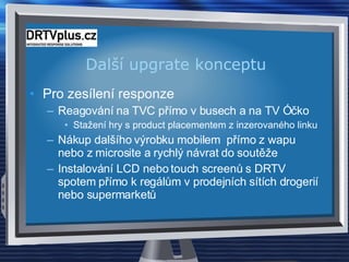 Další upgrate konceptu  Pro zesílení responze Reagování na TVC přímo v busech a na TV Óčko Stažení hry s product placementem z inzerovaného linku Nákup dalšího výrobku mobilem  přímo z wapu nebo z microsite a rychlý návrat do soutěže Instalování LCD nebo touch screenů s DRTV spotem přímo k regálům v prodejních sítích drogerií nebo supermarketů 