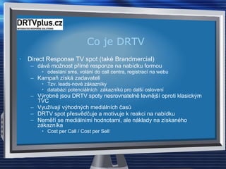 Co je DRTV Direct Response TV spot (také  Brandmercial )  dává možnost přímé responze na nabídku formou  odeslání sms, volání do  call  centra, registrací na webu Kampaň získá zadavateli  Tzv. leads-nové zákazníky databázi potenciálních  zákazníků pro další oslovení Výrobně jsou DRTV spoty nesrovnatelně levnější oproti klasickým TVC Využívají výhodných mediálních časů DRTV spot přesvědčuje a motivuje k reakci na nabídku Neměří se mediálními hodnotami, ale náklady na získaného zákazníka Cost per Call  /  Cost per Sell 