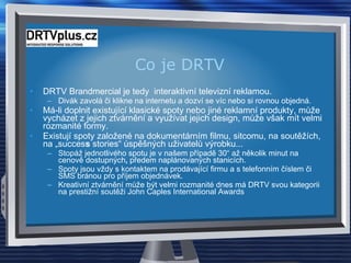 Co je DRTV DRTV Brandmercial je tedy  interaktivní televizní reklamou.  Divák zavolá či klikne na internetu a dozví se víc nebo si rovnou objedná.  Má-li doplnit existující klasické spoty nebo jiné reklamní produkty, může vycházet z jejich ztvárnění a využívat jejich design, může však mít velmi rozmanité formy.  Existují spoty založené na dokumentárním filmu, sitcomu, na soutěžích, na „succes s  stories“ úspěšných uživatelů výrobku...  Stopáž jednotlivého spotu je v našem případě 30“ až několik minut na cenově dostupných ,  předem naplánovaných stanicích.  Spoty jsou vždy s kontaktem na prodávající firmu a s telefonním číslem či SMS bránou pro příjem objednávek. Kreativní ztvárnění může být velmi rozmanité dnes má DRTV svou kategorii na prestižní soutěži John Caples International Awards 