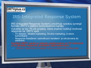 IRS-Integrated Response System IRS (Integrated Response System) umožňuje vysokou synergii formátu DRTV s dalšími komunikačními kanály. Vytvářejí se tzv. PLUS projekty, které značně rozšiřují možnost responze na  DRTV spot TV stanice - Mobilní marketing, On - line marketing, In - store komunikace  Responze dosažená v jednotlivých kanálech  je sdružována do databáze.  Vysílání DRTV spotů je přesně naplánováno na TV stanicích a na základě responze průběžně optimalizováno  ! cílem je  dosáhnout co nejlepší cenu za osloveného zákazníka 