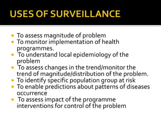  To assess magnitude of problem
 To monitor implementation of health
programmes.
 To understand local epidemiology of the
problem
 To assess changes in the trend/monitor the
trend of magnitude/distribution of the problem.
 To identify specific population group at risk
 To enable predictions about patterns of diseases
occurrence
 To assess impact of the programme
interventions for control of the problem
 