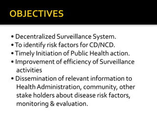 • Decentralized Surveillance System.
•To identify risk factors for CD/NCD.
•Timely Initiation of Public Health action.
• Improvement of efficiency of Surveillance
activities
• Dissemination of relevant information to
HealthAdministration, community, other
stake holders about disease risk factors,
monitoring & evaluation.
 