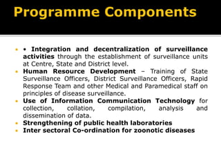  • Integration and decentralization of surveillance
activities through the establishment of surveillance units
at Centre, State and District level.
 Human Resource Development – Training of State
Surveillance Officers, District Surveillance Officers, Rapid
Response Team and other Medical and Paramedical staff on
principles of disease surveillance.
 Use of Information Communication Technology for
collection, collation, compilation, analysis and
dissemination of data.
 Strengthening of public health laboratories
 Inter sectoral Co-ordination for zoonotic diseases
 
