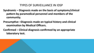 TYPES OF SURVEILLANCE IN IDSP
Syndromic – Diagnosis made on the basis of symptoms/clinical
pattern by paramedical personnel and members of the
community.
Presumptive –Diagnosis made on typical history and clinical
examination by Medical Officers.
Confirmed – Clinical diagnosis confirmed by an appropriate
laboratory test.
 