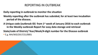 REPORTING IN OUTBREAK
Daily reporting in outbreak to monitor the situation
Weekly reporting after the outbreak has subsided, for at least two incubation
period of the disease.
A Unique code (outbreak ID) from 1st
week of January 2016 to each outbreak
in the Weekly outbreak Report for easy data storage and retrieval
State/code of District/ Year/Week/4-digit number for the Disease outbreak
 E.g. MH/WD/2017/21/0001
 