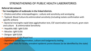 STRENGTHENING OF PUBLIC HEALTH LABORATORIES
Referral lab network
 for investigation of outbreaks in the linked districts.
 - Cholera and other enteropathogens : culture and sensitivity and serotyping
 - Typhoid: Blood Culture & antimicrobial sensitivity (including isolate confirmation with
specific antisera
 - Bacterial meningitis-rapid latex agglutination test, CSF examination-wet mount, gram stain
and culture & antimicrobial Sensitivity
 - Hepatitis A&E- IgM ELISA
 - Measles- IgM ELISA
 - Dengue- IgM ELISA
 - Leptospirosis-ELISA/Rapid test
 - Diphtheria-Smear examination, culture and toxigenecity testing
 - Any other tests for locally prevalent epidemic prone disease (to be identified by the state)
 