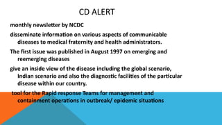 CD ALERT
monthly newsletter by NCDC
disseminate information on various aspects of communicable
diseases to medical fraternity and health administrators.
The first issue was published in August 1997 on emerging and
reemerging diseases
give an inside view of the disease including the global scenario,
Indian scenario and also the diagnostic facilities of the particular
disease within our country.
tool for the Rapid response Teams for management and
containment operations in outbreak/ epidemic situations
 