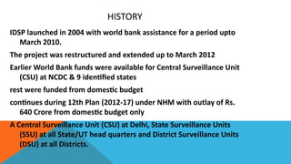 HISTORY
IDSP launched in 2004 with world bank assistance for a period upto
March 2010.
The project was restructured and extended up to March 2012
Earlier World Bank funds were available for Central Surveillance Unit
(CSU) at NCDC & 9 identified states
rest were funded from domestic budget
continues during 12th Plan (2012-17) under NHM with outlay of Rs.
640 Crore from domestic budget only
A Central Surveillance Unit (CSU) at Delhi, State Surveillance Units
(SSU) at all State/UT head quarters and District Surveillance Units
(DSU) at all Districts.
 
