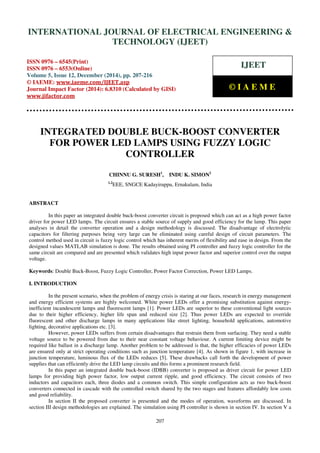 Proceedings of the International Conference on Emerging Trends in Engineering and Management (ICETEM14)
30-31, December, 2014, Ernakulam, India
207
INTEGRATED DOUBLE BUCK-BOOST CONVERTER
FOR POWER LED LAMPS USING FUZZY LOGIC
CONTROLLER
CHINNU G. SURESH1
, INDU K. SIMON2
1,2
EEE, SNGCE Kadayiruppu, Ernakulam, India
ABSTRACT
In this paper an integrated double buck-boost converter circuit is proposed which can act as a high power factor
driver for power LED lamps. The circuit ensures a stable source of supply and good efficiency for the lamp. This paper
analyses in detail the converter operation and a design methodology is discussed. The disadvantage of electrolytic
capacitors for filtering purposes being very large can be eliminated using careful design of circuit parameters. The
control method used in circuit is fuzzy logic control which has inherent merits of flexibility and ease in design. From the
designed values MATLAB simulation is done. The results obtained using PI controller and fuzzy logic controller for the
same circuit are compared and are presented which validates high input power factor and superior control over the output
voltage.
Keywords: Double Buck-Boost, Fuzzy Logic Controller, Power Factor Correction, Power LED Lamps.
I. INTRODUCTION
In the present scenario, when the problem of energy crisis is staring at our faces, research in energy management
and energy efficient systems are highly welcomed. White power LEDs offer a promising substitution against energy-
inefficient incandescent lamps and fluorescent lamps [1]. Power LEDs are superior to these conventional light sources
due to their higher efficiency, higher life span and reduced size [2]. Thus power LEDs are expected to override
fluorescent and other discharge lamps in many applications like street lighting, household applications, automotive
lighting, decorative applications etc. [3].
However, power LEDs suffers from certain disadvantages that restrain them from surfacing. They need a stable
voltage source to be powered from due to their near constant voltage behaviour. A current limiting device might be
required like ballast in a discharge lamp. Another problem to be addressed is that, the higher efficacies of power LEDs
are ensured only at strict operating conditions such as junction temperature [4]. As shown in figure 1, with increase in
junction temperature, luminous flux of the LEDs reduces [5]. These drawbacks call forth the development of power
supplies that can efficiently drive the LED lamp circuits and this forms a prominent research field.
In this paper an integrated double buck-boost (IDBB) converter is proposed as driver circuit for power LED
lamps for providing high power factor, low output current ripple, and good efficiency. The circuit consists of two
inductors and capacitors each, three diodes and a common switch. This simple configuration acts as two buck-boost
converters connected in cascade with the controlled switch shared by the two stages and features affordably low costs
and good reliability.
In section II the proposed converter is presented and the modes of operation, waveforms are discussed. In
section III design methodologies are explained. The simulation using PI controller is shown in section IV. In section V a
INTERNATIONAL JOURNAL OF ELECTRICAL ENGINEERING &
TECHNOLOGY (IJEET)
ISSN 0976 – 6545(Print)
ISSN 0976 – 6553(Online)
Volume 5, Issue 12, December (2014), pp. 207-216
© IAEME: www.iaeme.com/IJEET.asp
Journal Impact Factor (2014): 6.8310 (Calculated by GISI)
www.jifactor.com
IJEET
© I A E M E
 