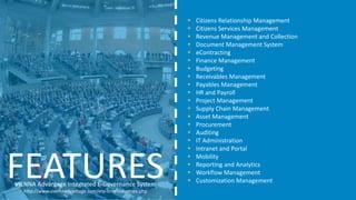 VIENNA Advantage Integrated E-Governance System
http://www.viennaadvantage.com/erp-crm-industries.php
FEATURES
 Citizens Relationship Management
 Citizens Services Management
 Revenue Management and Collection
 Document Management System
 eContracting
 Finance Management
 Budgeting
 Receivables Management
 Payables Management
 HR and Payroll
 Project Management
 Supply Chain Management
 Asset Management
 Procurement
 Auditing
 IT Administration
 Intranet and Portal
 Mobility
 Reporting and Analytics
 Workflow Management
 Customization Management
 