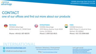 CONTACT
one of our offices and find out more about our products
Germany
VIENNA Advantage
Bohlenskamp 21, 26340 Zetel
Phone: +49-621-307-80370
United States
VIENNA Advantage
2372 Morse Avenue Suite #418
Irvine, CA 92614
Phone: 1-949-325-0615
India
VIENNA Solutions
#493 Phase-9, Industrial Area
Mohali, PB 160062
Phone: +91-172-5090-860
VIENNA Advantage Open Source ERP
INTEGRATED E-GOVERNANCE SYSTEM
www.viennaadvantage.com
info@viennaadvantage.com
Let’s get social
INTERNATIONAL
Partners’ Directory / Find partner
http://viennaadvantage.com/find-partner-americas.php
Blog
http://viennaadvantage.com/blog/
www.linkedin.com/company/vienna-advantage
www.facebook.com/viennaadvantageerp
www.twitter.com/viennaadvantage
www.youtube.com/user/softwareonthecloud
 