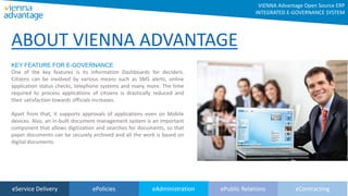eService Delivery ePolicies eAdministration ePublic Relations eContracting
KEY FEATURE FOR E-GOVERNANCE
One of the key features is its Information Dashboards for deciders.
Citizens can be involved by various means such as SMS alerts, online
application status checks, telephone systems and many more. The time
required to process applications of citizens is drastically reduced and
their satisfaction towards officials increases.
Apart from that, it supports approvals of applications even on Mobile
devices. Also, an in-built document management system is an important
component that allows digitization and searches for documents, so that
paper documents can be securely archived and all the work is based on
digital documents.
ABOUT VIENNA ADVANTAGE
VIENNA Advantage Open Source ERP
INTEGRATED E-GOVERNANCE SYSTEM
 