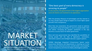 “One basic goal of every democracy is
servicing its people”
In any country, the government is the largest organization
since all citizens are involved in its operations.
With the growing influence of technologies and the internet in
our lives, people expect things to happen at a much higher speed
and with more transparency.
More than any corporation, the government needs to optimize
its operations using technologies to serve its people better than
ever before. Increasing the people’s satisfaction in this way
becomes a success factor for better government.
More and more governments have identified the possibilities of
serving people with the help of digitization, automation,
information systems and intelligent decision support systems.
VIENNA Advantage Integrated E-Governance System assists
Government Ministries and Departments in reaching out to the
citizens, convey enhanced services, provide better accountability,
ensure transparency and drive & employ advantageous policies.
MARKET
VIENNA Advantage Integrated E-Governance System
http://www.viennaadvantage.com/erp-crm-industries.php
SITUATION
 