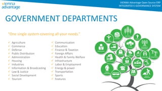 GOVERNMENT DEPARTMENTS
“One single system covering all your needs.”
 Agriculture
 Commerce
 Defense
 Public Distribution
 Administration
 Housing
 Industries
 Information & Broadcasting
 Law & Justice
 Social Development
 Tourism
 Communication
 Education
 Finance & Taxation
 Foreign Affairs
 Health & Family Welfare
 Infrastructure
 Labor & Employment
 Energy & power
 Transportation
 Sports
 Features
VIENNA Advantage Open Source ERP
INTEGRATED E-GOVERNANCE SYSTEM
 