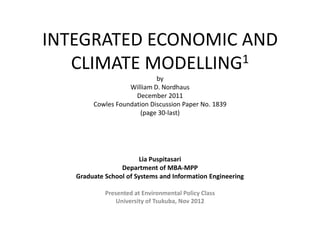 INTEGRATED ECONOMIC AND
   CLIMATE MODELLING1
                            by
                   William D. Nordhaus
                     December 2011
        Cowles Foundation Discussion Paper No. 1839
                       (page 30-last)




                        Lia Puspitasari
                 Department of MBA-MPP
   Graduate School of Systems and Information Engineering

            Presented at Environmental Policy Class
                University of Tsukuba, Nov 2012
 