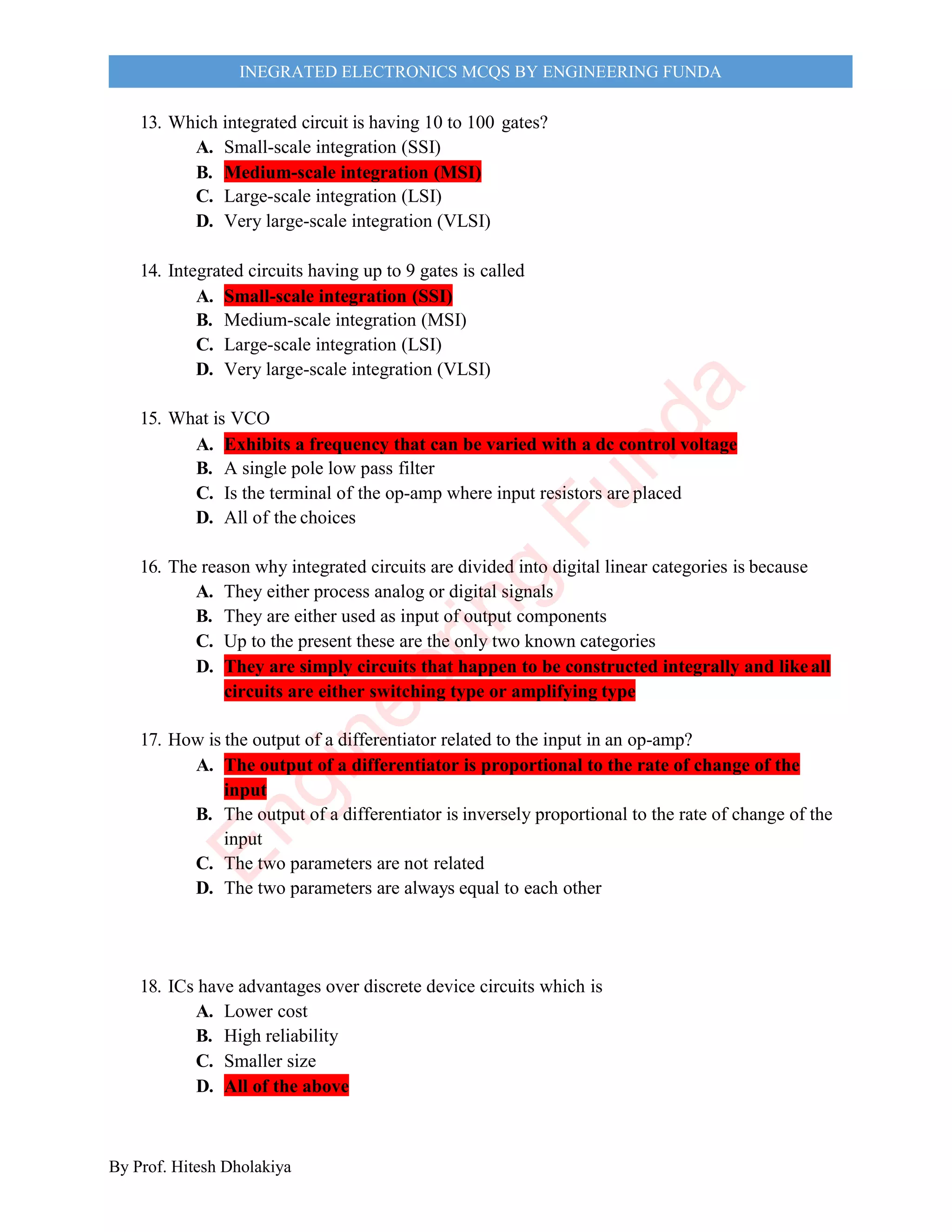 By Prof. Hitesh Dholakiya
INEGRATED ELECTRONICS MCQS BY ENGINEERING FUNDA
13. Which integrated circuit is having 10 to 100 gates?
A. Small-scale integration (SSI)
B. Medium-scale integration (MSI)
C. Large-scale integration (LSI)
D. Very large-scale integration (VLSI)
14. Integrated circuits having up to 9 gates is called
A. Small-scale integration (SSI)
B. Medium-scale integration (MSI)
C. Large-scale integration (LSI)
D. Very large-scale integration (VLSI)
15. What is VCO
A. Exhibits a frequency that can be varied with a dc control voltage
B. A single pole low pass filter
C. Is the terminal of the op-amp where input resistors are placed
D. All of the choices
16. The reason why integrated circuits are divided into digital linear categories is because
A. They either process analog or digital signals
B. They are either used as input of output components
C. Up to the present these are the only two known categories
D. They are simply circuits that happen to be constructed integrally and likeall
circuits are either switching type or amplifying type
17. How is the output of a differentiator related to the input in an op-amp?
A. The output of a differentiator is proportional to the rate of change of the
input
B. The output of a differentiator is inversely proportional to the rate of change of the
input
C. The two parameters are not related
D. The two parameters are always equal to each other
18. ICs have advantages over discrete device circuits which is
A. Lower cost
B. High reliability
C. Smaller size
D. All of the above
E
n
g
i
n
e
e
r
i
n
g
F
u
n
d
a
 