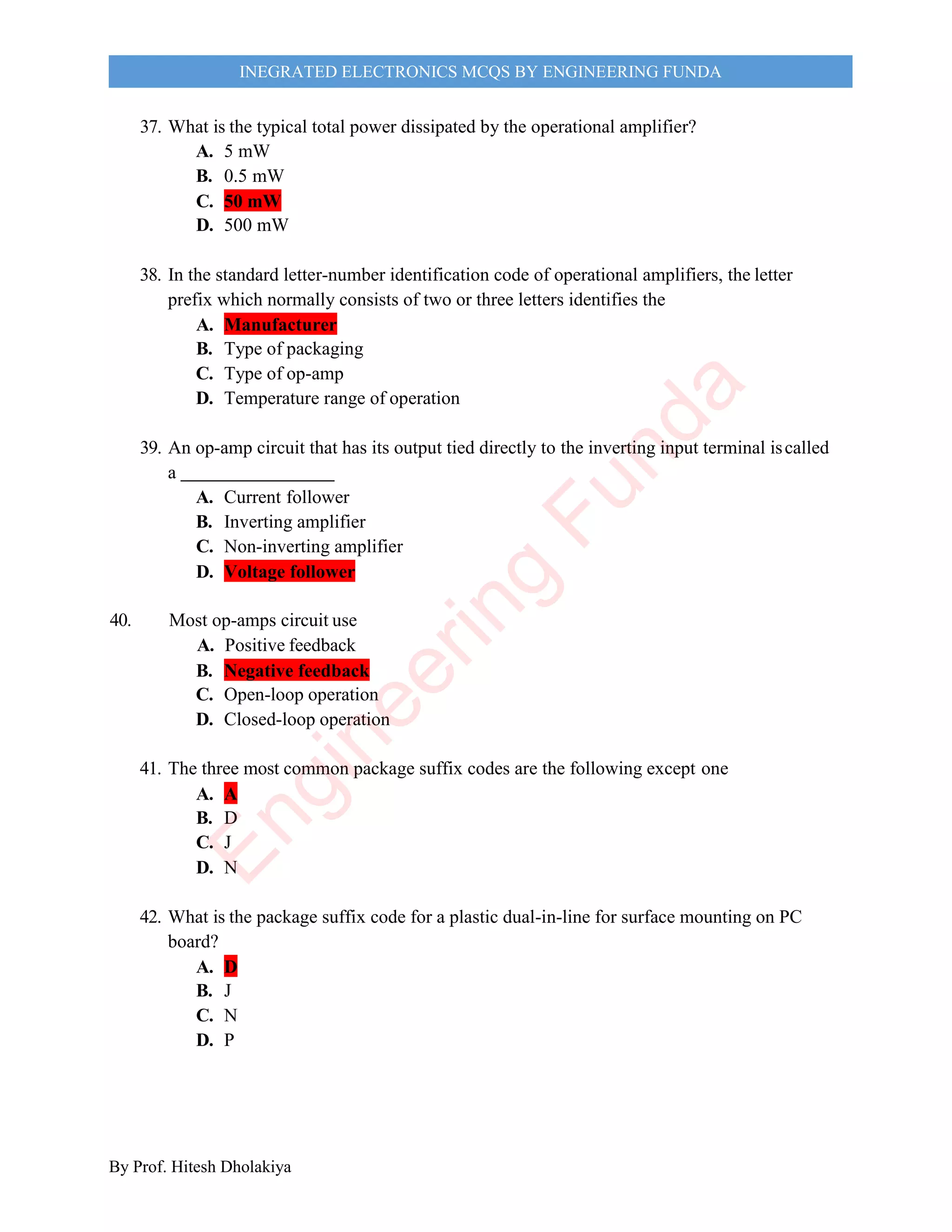 By Prof. Hitesh Dholakiya
INEGRATED ELECTRONICS MCQS BY ENGINEERING FUNDA
37. What is the typical total power dissipated by the operational amplifier?
A. 5 mW
B. 0.5 mW
C. 50 mW
D. 500 mW
38. In the standard letter-number identification code of operational amplifiers, the letter
prefix which normally consists of two or three letters identifies the
A. Manufacturer
B. Type of packaging
C. Type of op-amp
D. Temperature range of operation
39. An op-amp circuit that has its output tied directly to the inverting input terminal iscalled
a
A. Current follower
B. Inverting amplifier
C. Non-inverting amplifier
D. Voltage follower
40. Most op-amps circuit use
A. Positive feedback
B. Negative feedback
C. Open-loop operation
D. Closed-loop operation
41. The three most common package suffix codes are the following except one
A. A
B. D
C. J
D. N
42. What is the package suffix code for a plastic dual-in-line for surface mounting on PC
board?
A. D
B. J
C. N
D. P
E
n
g
i
n
e
e
r
i
n
g
F
u
n
d
a
 