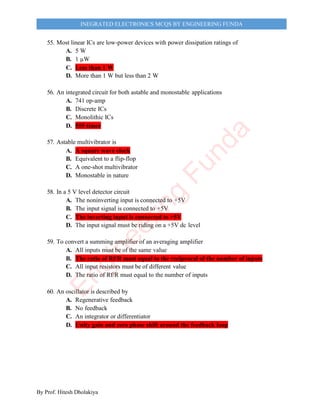By Prof. Hitesh Dholakiya
INEGRATED ELECTRONICS MCQS BY ENGINEERING FUNDA
55. Most linear ICs are low-power devices with power dissipation ratings of
A. 5 W
B. 1 µW
C. Less than 1 W
D. More than 1 W but less than 2 W
56. An integrated circuit for both astable and monostable applications
A. 741 op-amp
B. Discrete ICs
C. Monolithic ICs
D. 555 timer
57. Astable multivibrator is
A. A square wave clock
B. Equivalent to a flip-flop
C. A one-shot multivibrator
D. Monostable in nature
58. In a 5 V level detector circuit
A. The noninverting input is connected to +5V
B. The input signal is connected to +5V
C. The inverting input is connected to +5V
D. The input signal must be riding on a +5V dc level
59. To convert a summing amplifier of an averaging amplifier
A. All inputs must be of the same value
B. The ratio of Rf/R must equal to the reciprocal of the number of inputs
C. All input resistors must be of different value
D. The ratio of Rf/R must equal to the number of inputs
60. An oscillator is described by
A. Regenerative feedback
B. No feedback
C. An integrator or differentiator
D. Unity gain and zero phase shift around the feedback loop
E
n
g
i
n
e
e
r
i
n
g
F
u
n
d
a
 
