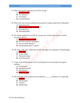 By Prof. Hitesh Dholakiya
INEGRATED ELECTRONICS MCQS BY ENGINEERING FUNDA
67. What is the specific application of µA741C op-amp
A. For commercial
B. For industrial
C. For military
D. For experimental
68. What is the most common method used for growth of single crystals for IC fabrication?
A. Epitaxial growth
B. Czochralsky pulling technique
C. Film deposition
D. Photolithography
69. The charge-coupled device (CCD) is a unique and versatile semiconductor structure
invented in 1969 by
A. W.S Boyle and G.E Smith
B. W.F Davis and R.C Huntington
C. D. Cave and W. Blood Jr.
D. H.H Strellrecht and C.S. Meyer
70. The value of the input voltage that switches the output of a comparator or Schmitttrigger
A. Trip point
B. Firing voltage
C. Threshold voltage
D. All of the choices
71. A type of ground that appears at the inverting input of an op-amp that uses negative
feedback.
A. Earth ground
B. Equipment ground
C. True ground
D. Virtual ground
72. The intel i486 32-bit microprocessor incorporates transistors on a single chip.
A. 1 million
B. 100 thousand
C. 2 million
D. 200 thousand
E
n
g
i
n
e
e
r
i
n
g
F
u
n
d
a
 
