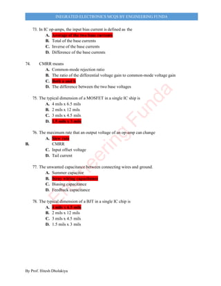 By Prof. Hitesh Dholakiya
INEGRATED ELECTRONICS MCQS BY ENGINEERING FUNDA
73. In IC op-amps, the input bias current is defined as the
A. Average of the two base currents
B. Total of the base currents
C. Inverse of the base currents
D. Difference of the base currents
74. CMRR means
A. Common-mode rejection ratio
B. The ratio of the differential voltage gain to common-mode voltage gain
C. Both a and b
D. The difference between the two base voltages
75. The typical dimension of a MOSFET in a single IC ship is
A. 4 mils x 6.5 mils
B. 2 mils x 12 mils
C. 3 mils x 4.5 mils
D. 1.5 mils x 3 mils
76. The maximum rate that an output voltage of an op-amp can change
A. Slew rate
B. CMRR
C. Input offset voltage
D. Tail current
77. The unwanted capacitance between connecting wires and ground.
A. Summer capacitor
B. Stray wiring capacitance
C. Biasing capacitance
D. Feedback capacitance
78. The typical dimension of a BJT in a single IC chip is
A. 4 mils x 6.5 mils
B. 2 mils x 12 mils
C. 3 mils x 4.5 mils
D. 1.5 mils x 3 mils
E
n
g
i
n
e
e
r
i
n
g
F
u
n
d
a
 
