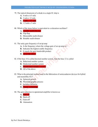 By Prof. Hitesh Dholakiya
INEGRATED ELECTRONICS MCQS BY ENGINEERING FUNDA
79. The typical dimension of a diode in a single IC chip is
A. 4 mils x 6.5 mils
B. 2 mils x 12 mils
C. 3 mils x 4.5 mils
D. 1.5 mils x 3 mils
80. Which of the items below is equivalent to a relaxation oscillator?
A. Astable multivibrator
B. Flip-flop
C. Monostable multivibrator
D. Bistable multivibrator
81. The unity gain frequency of anop-amp
A. Is the frequency where the voltage gain of an op-amp is 1
B. Indicates the highest usable frequency
C. It equals the gain bandwidth product
D. All of the above
82. If the base 10 is called decimal number system, then the base 12 is called
A. Bidecimal number system
B. Dodecimal number system
C. Duodecimal number system
D. All of the above
83. What is the principal method used in the fabrication of semiconductor devices for hybrid
and monolithic ICs?
A. Epitaxial growth
B. Photolithographic process
C. Isolation diffusion
D. Planar technology
84. The gain reduction in operational amplifier is known as
A. Roll-off
B. Back-off
C. Gain-off
D. Attenuation
E
n
g
i
n
e
e
r
i
n
g
F
u
n
d
a
 