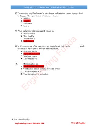 By Prof. Hitesh Dholakiya
INEGRATED ELECTRONICS MCQS BY ENGINEERING FUNDA
97. The summing amplifier has two or more inputs, and its output voltage is proportional
to the of the algebraic sum of its input voltages.
A. Positive
B. Negative
C. Reciprocal
D. Inverse
98. When higher power ICs are needed, we can use
A. Monolithic ICs
B. Thin film ICs
C. Thick film ICs
D. Both b and c
99. In IC op-amps, one of the most important input characteristics is the which
is defined as the difference between the base currents.
A. Input bias current
B. Input offset current
C. Total base current
D. All of the choices
100. Monolithic ICs are
A. Forms of discrete circuits
B. Combination of thin-film and thick-film circuits
C. Also called hybrid ICs
D. Used for high power application
Engineering Funda Android APP VLSI YT Playlist
E
n
g
i
n
e
e
r
i
n
g
F
u
n
d
a
 