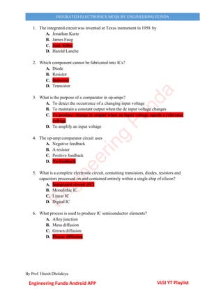 By Prof. Hitesh Dholakiya
INEGRATED ELECTRONICS MCQS BY ENGINEERING FUNDA
1. The integrated circuit was invented at Texas instrument in 1958 by
A. Jonathan Kurtz
B. James Faug
C. Jack Kilby
D. Harold Lanche
2. Which component cannot be fabricated into ICs?
A. Diode
B. Resistor
C. Inductor
D. Transistor
3. What is the purpose of a comparator in op-amps?
A. To detect the occurrence of a changing input voltage
B. To maintain a constant output when the dc input voltage changes
C. To produce change in output when an input voltage equals a reference
voltage
D. To amplify an input voltage
4. The op-amp comparator circuit uses
A. Negative feedback
B. A resistor
C. Positive feedback
D. No feedback
5. What is a complete electronic circuit, containing transistors, diodes, resistors and
capacitors processed on and contained entirely within a single chip of silicon?
A. Integrated circuit (IC)
B. Monolithic IC
C. Linear IC
D. Digital IC
6. What process is used to produce IC semiconductor elements?
A. Alloy junction
B. Mesa diffusion
C. Grown diffusion
D. Planar diffusion
Engineering Funda Android APP VLSI YT Playlist
E
n
g
i
n
e
e
r
i
n
g
F
u
n
d
a
 
