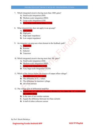 By Prof. Hitesh Dholakiya
INEGRATED ELECTRONICS MCQS BY ENGINEERING FUNDA
7. Which integrated circuit is having more than 1000 gates?
A. Small-scale integration (SSI)
B. Medium-scale integration (MSI)
C. Large-scale integration (LSI)
D. Very large-scale integration (VLSI)
8. What characteristic does not apply to an op-amp?
A. Low power
B. High gain
C. High input impedance
D. Low output impedance
9. An integrator op-amp uses what element in the feedback path?
A. Capacitor
B. Resistor
C. Inductor
D. Transistor
10. Which integrated circuit is having more that 100 gates?
A. Small-scale integration (SSI)
B. Medium-scale integration (MSI)
C. Large-scale integration (LSI)
D. Very large-scale integration (VLSI)
11. Which of the choices below are sources of output offset voltage?
A. The difference in VBE values
B. The difference in VCE values
C. The difference in transistor voltage
D. All of the choices
12. The voltage gain of differential amplifier
A. Equals the AC collector resistance divided by two times the AC resistance of
the emitter diode
B. Is the sum of two emitter currents
C. Equals the difference between two base currents
D. Is half of either collector current
Engineering Funda Android APP VLSI YT Playlist
E
n
g
i
n
e
e
r
i
n
g
F
u
n
d
a
 