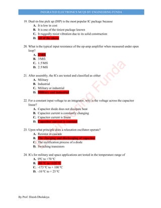 By Prof. Hitesh Dholakiya
INEGRATED ELECTRONICS MCQS BY ENGINEERING FUNDA
19. Dual-in-line pick up (DIP) is the most popular IC package because
A. It is low in cost
B. It is one of the tiniest package known
C. It ruggedly resist vibration due to its solid construction
D. All of the above
20. What is the typical input resistance of the op-amp amplifier when measured under open
loop?
A. 2Mfi
B. 3Mfi
C. 1.5Mfi
D. 2.5Mfi
21. After assembly, the ICs are tested and classified as either
A. Military
B. Industrial
C. Military or industrial
D. Military and industrial
22. For a constant input voltage to an integrator, why is the voltage across the capacitor
linear?
A. Capacitor diode does not dissipate heat
B. Capacitor current is constantly changing
C. Capacitor current is linear
D. Capacitor current is constant
23. Upon what principle does a relaxation oscillator operate?
A. Resistor in cascade
B. The charging and discharging of capacitor
C. The rectification process of a diode
D. Switching transistors
24. ICs for military and space applications are tested in the temperature range of
A. 0ºC to +70 ºC
B. -55 ºC to +125 ºC
C. -173 ºC to + 100 ºC
D. -10 ºC to + 25 ºC
E
n
g
i
n
e
e
r
i
n
g
F
u
n
d
a
 