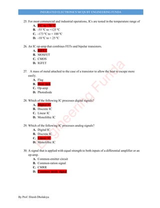 By Prof. Hitesh Dholakiya
INEGRATED ELECTRONICS MCQS BY ENGINEERING FUNDA
25. For most commercial and industrial operations, ICs are tested in the temperature range of
A. 0ºC to +70 ºC
B. -55 ºC to +125 ºC
C. -173 ºC to + 100 ºC
D. -10 ºC to + 25 ºC
26. An IC op-amp that combines FETs and bipolar transistors.
A. BIFET
B. MOSFET
C. CMOS
D. IGFET
27. A mass of metal attached to the case of a transistor to allow the heat to escape more
easily.
A. Flag
B. Heat sink
C. Op-amp
D. Photodiode
28. Which of the following IC processes digital signals?
A. Digital IC
B. Discrete IC
C. Linear IC
D. Monolithic IC
29. Which of the following IC processes analog signals?
A. Digital IC
B. Discrete IC
C. Linear IC
D. Monolithic IC
30. A signal that is applied with equal strength to both inputs of a differential amplifier or an
op-amp.
A. Common-emitter circuit
B. Common-ration signal
C. CMRR
D. Common mode signal
E
n
g
i
n
e
e
r
i
n
g
F
u
n
d
a
 