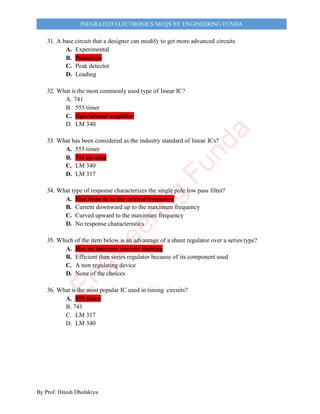 By Prof. Hitesh Dholakiya
INEGRATED ELECTRONICS MCQS BY ENGINEERING FUNDA
31. A base circuit that a designer can modify to get more advanced circuits
A. Experimental
B. Prototype
C. Peak detector
D. Loading
32. What is the most commonly used type of linear IC?
A. 741
B. 555 timer
C. Operational amplifier
D. LM 340
33. What has been considered as the industry standard of linear ICs?
A. 555 timer
B. 741 op amp
C. LM 340
D. LM 317
34. What type of response characterizes the single pole low pass filter?
A. Flat from dc to the critical frequency
B. Current downward up to the maximum frequency
C. Curved upward to the maximum frequency
D. No response characteristics
35. Which of the item below is an advantage of a shunt regulator over a series type?
A. Has an inherent current limiting
B. Efficient than series regulator because of its component used
C. A non regulating device
D. None of the choices
36. What is the most popular IC used in timing circuits?
A. 555 timer
B. 741
C. LM 317
D. LM 340
E
n
g
i
n
e
e
r
i
n
g
F
u
n
d
a
 