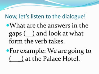Now, let’s listen to the dialogue!
What are the answers in the
 gaps ( ) and look at what
 form the verb takes.
For example: We are going to
 ( _) at the Palace Hotel.
 