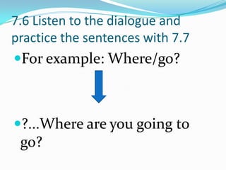 7.6 Listen to the dialogue and
practice the sentences with 7.7
For example: Where/go?



?...Where are you going to
 go?
 