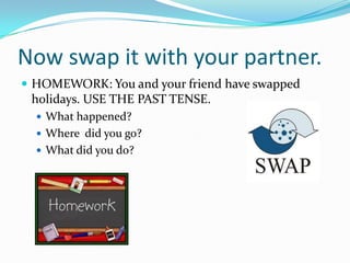 Now swap it with your partner.
 HOMEWORK: You and your friend have swapped
 holidays. USE THE PAST TENSE.
   What happened?
   Where did you go?
   What did you do?
 