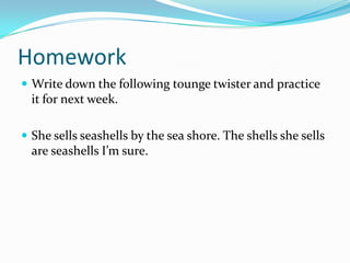 Homework
 Write down the following tounge twister and practice
  it for next week.

 She sells seashells by the sea shore. The shells she sells
  are seashells I’m sure.
 