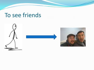 To see friends
 